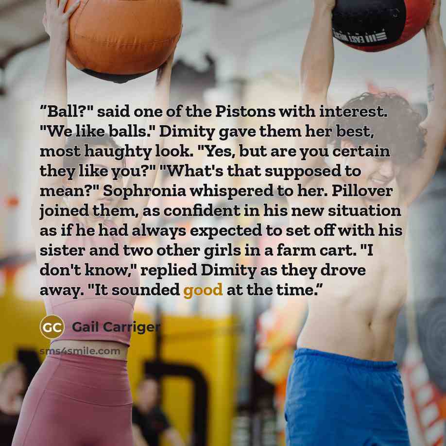 “Ball?" said one of the Pistons with interest. "We like balls." Dimity gave them her best, most haughty look. "Yes, but are you certain they like you?" "What's that supposed to mean?" Sophronia whispered to her. Pillover joined them, as confident in his new situation as if he had always expected to…” quote by Gail Carriger