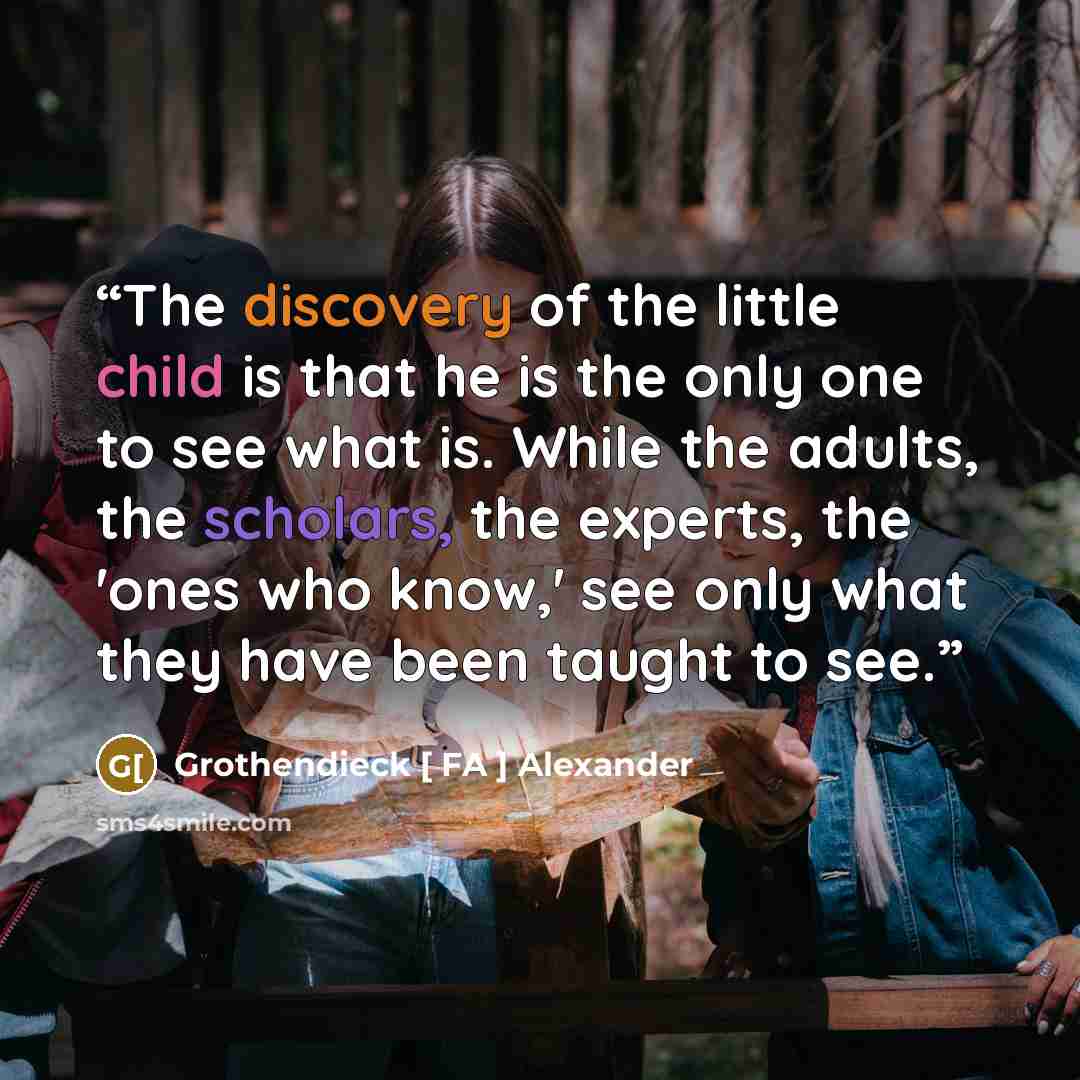 “The discovery of the little child is that he is the only one to see what is. While the adults, the scholars, the experts, the 'ones who know,' see only what they have been taught to see.” quote by Grothendieck [ FA ] Alexander