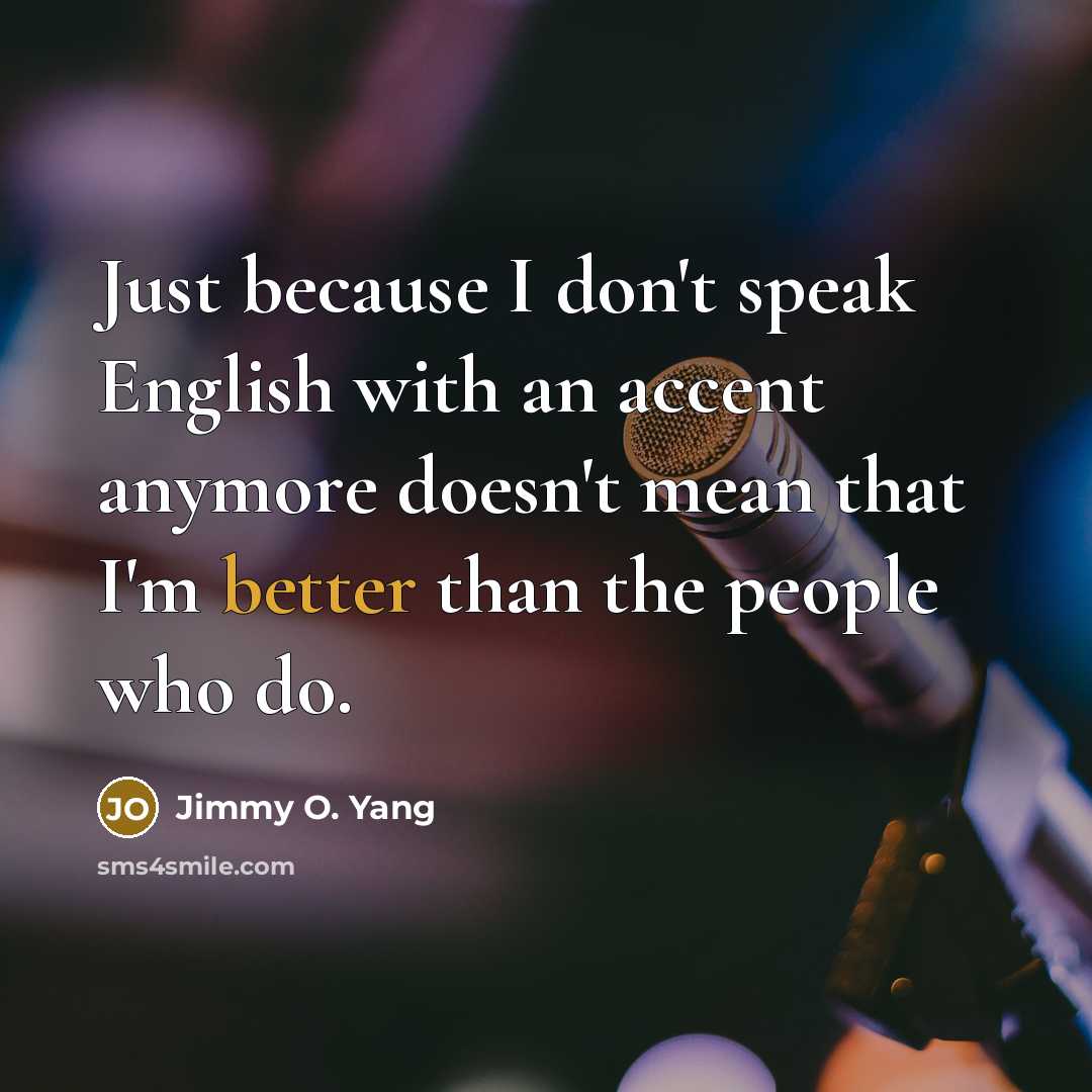 “Just because I don't speak English with an accent anymore doesn't mean that I'm better than the people who do.” quote by Jimmy O. Yang