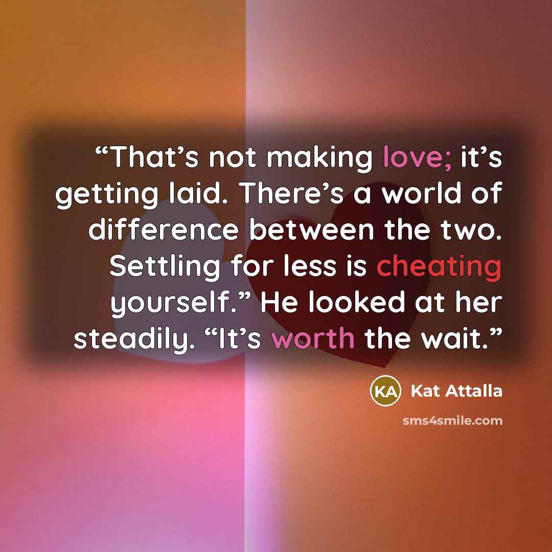 “That’s not making love; it’s getting laid. There’s a world of difference between the two. Settling for less is cheating yourself.” He looked at her steadily. “It’s worth the wait.” quote by Kat Attalla