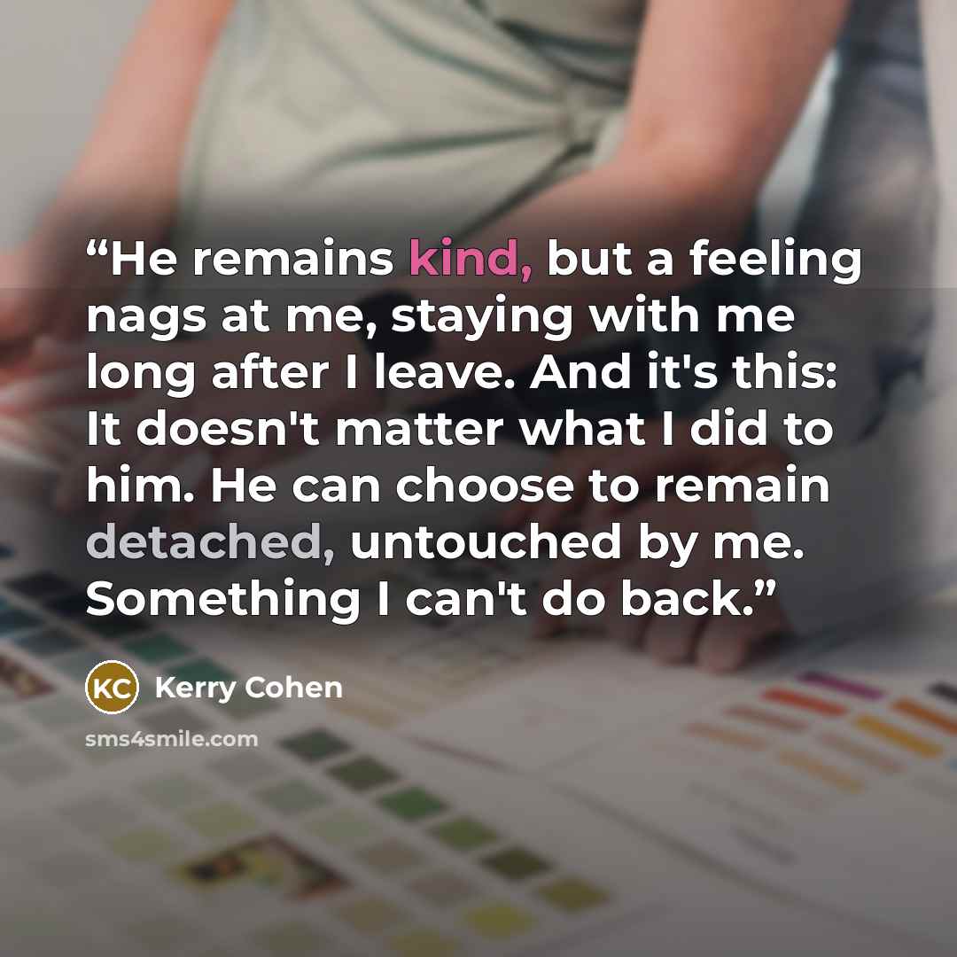 “He remains kind, but a feeling nags at me, staying with me long after I leave. And it's this: It doesn't matter what I did to him. He can choose to remain detached, untouched by me. Something I can't do back.” quote by Kerry Cohen