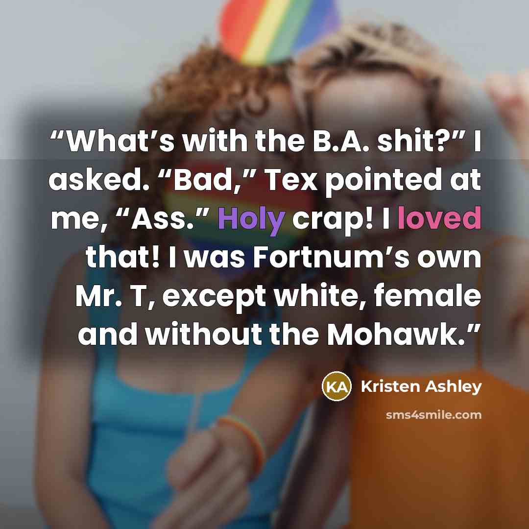 “What’s with the B.A. shit?” I asked. “Bad,” Tex pointed at me, “Ass.” Holy crap! I loved that! I was Fortnum’s own Mr. T, except white, female and without the Mohawk.” quote by Kristen Ashley