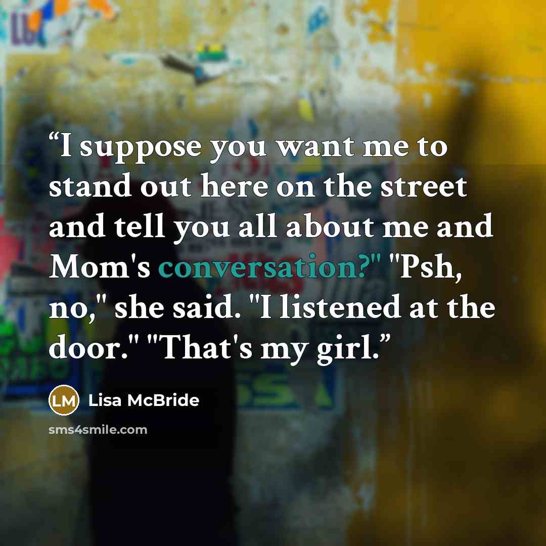 “I suppose you want me to stand out here on the street and tell you all about me and Mom's conversation?" "Psh, no," she said. "I listened at the door." "That's my girl.” quote by Lisa McBride