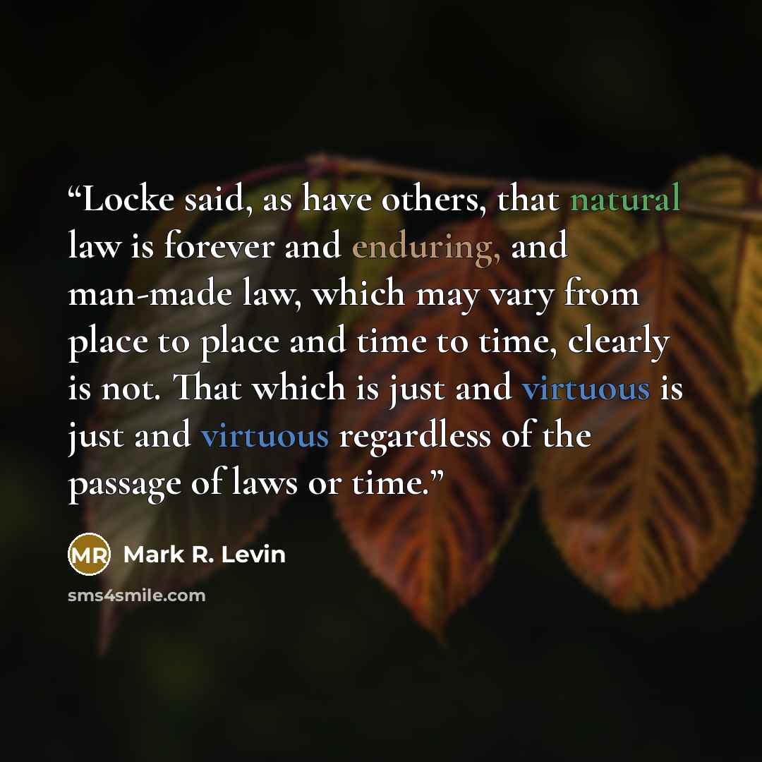 “Locke said, as have others, that natural law is forever and enduring, and man-made law, which may vary from place to place and time to time, clearly is not. That which is just and virtuous is just and virtuous regardless of the passage of laws or time.” quote by Mark R. Levin