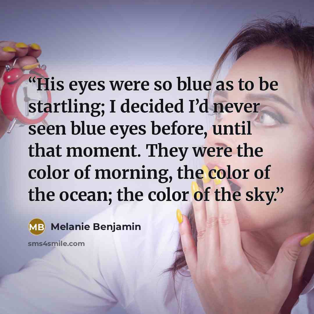 “His eyes were so blue as to be startling; I decided I’d never seen blue eyes before, until that moment. They were the color of morning, the color of the ocean; the color of the sky.” quote by Melanie Benjamin