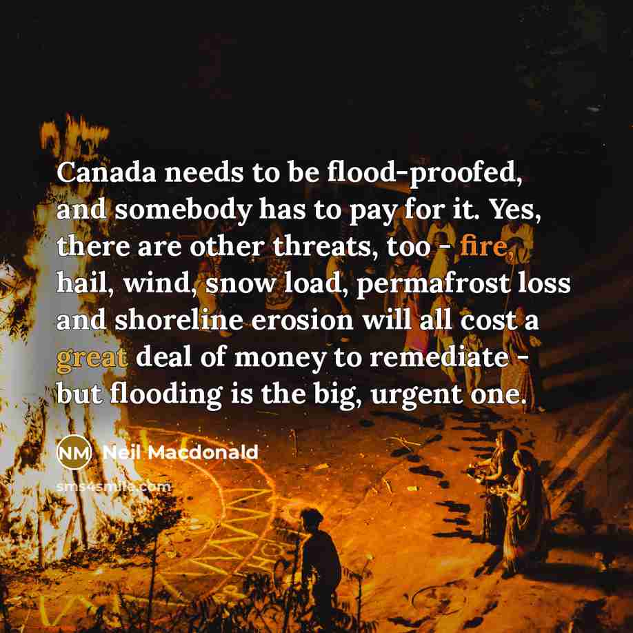 “Canada needs to be flood-proofed, and somebody has to pay for it. Yes, there are other threats, too - fire, hail, wind, snow load, permafrost loss and shoreline erosion will all cost a great deal of money to remediate - but flooding is the big, urgent one.” quote by Neil Macdonald
