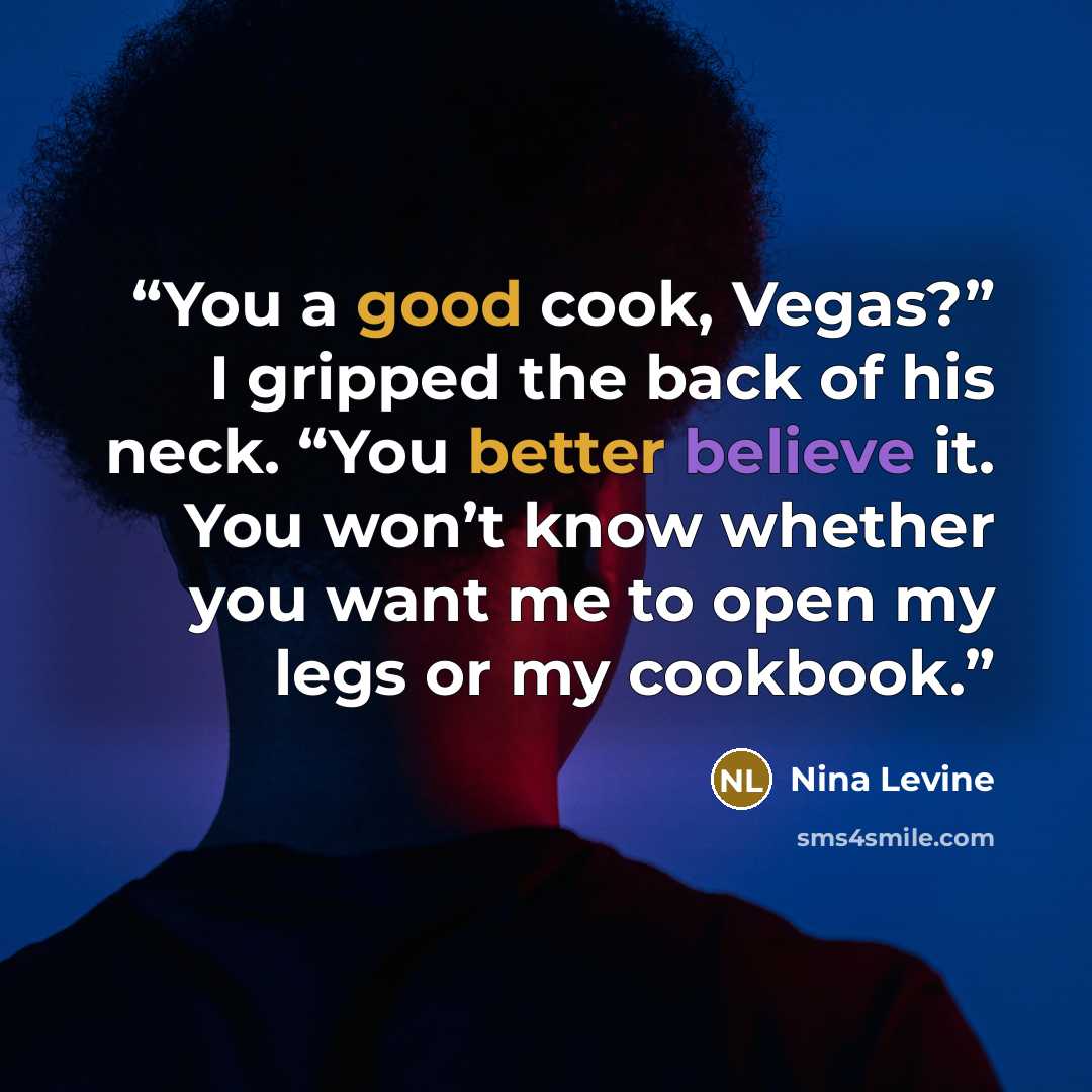 “You a good cook, Vegas?” I gripped the back of his neck. “You better believe it. You won’t know whether you want me to open my legs or my cookbook.” quote by Nina Levine