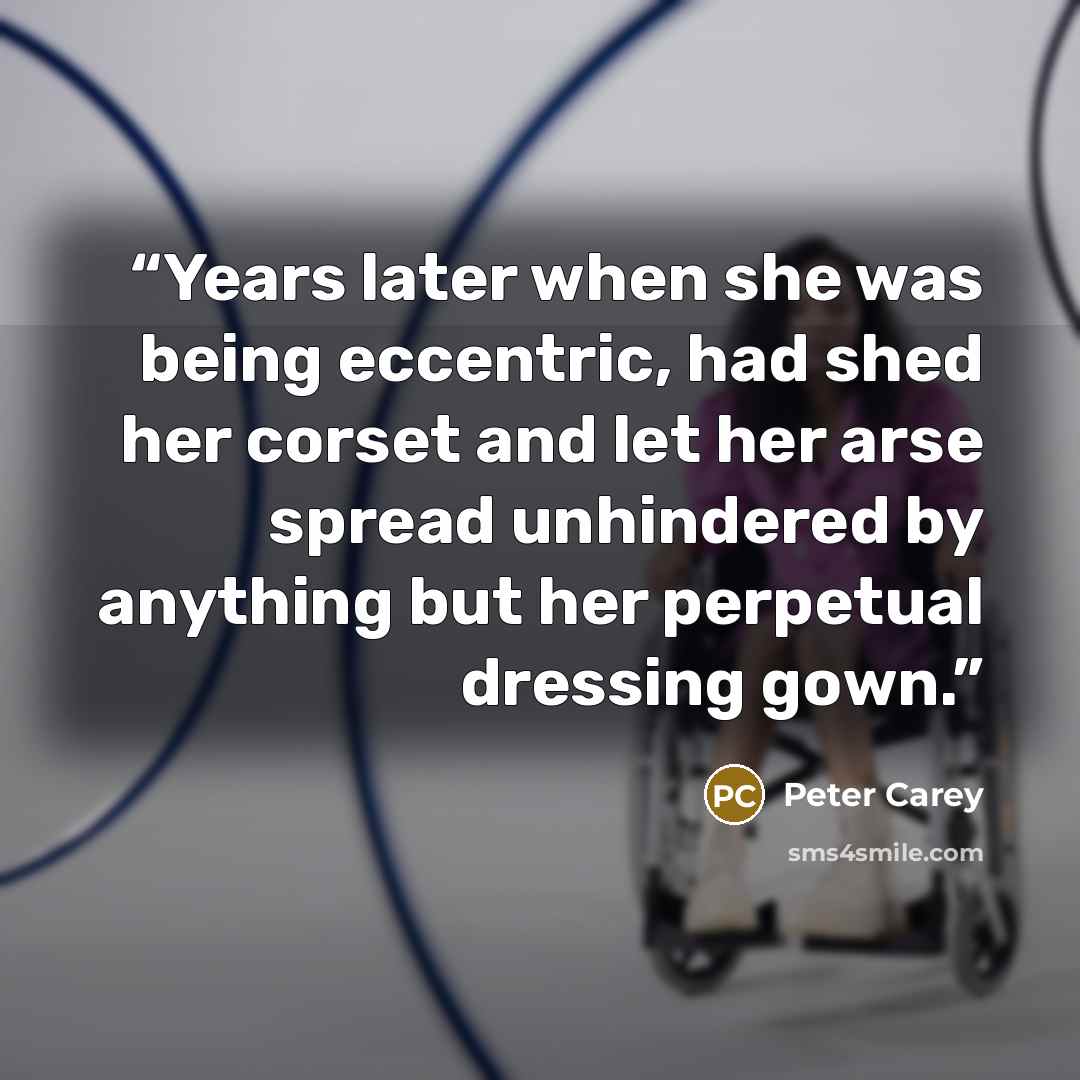 “Years later when she was being eccentric, had shed her corset and let her arse spread unhindered by anything but her perpetual dressing gown.” quote by Peter Carey