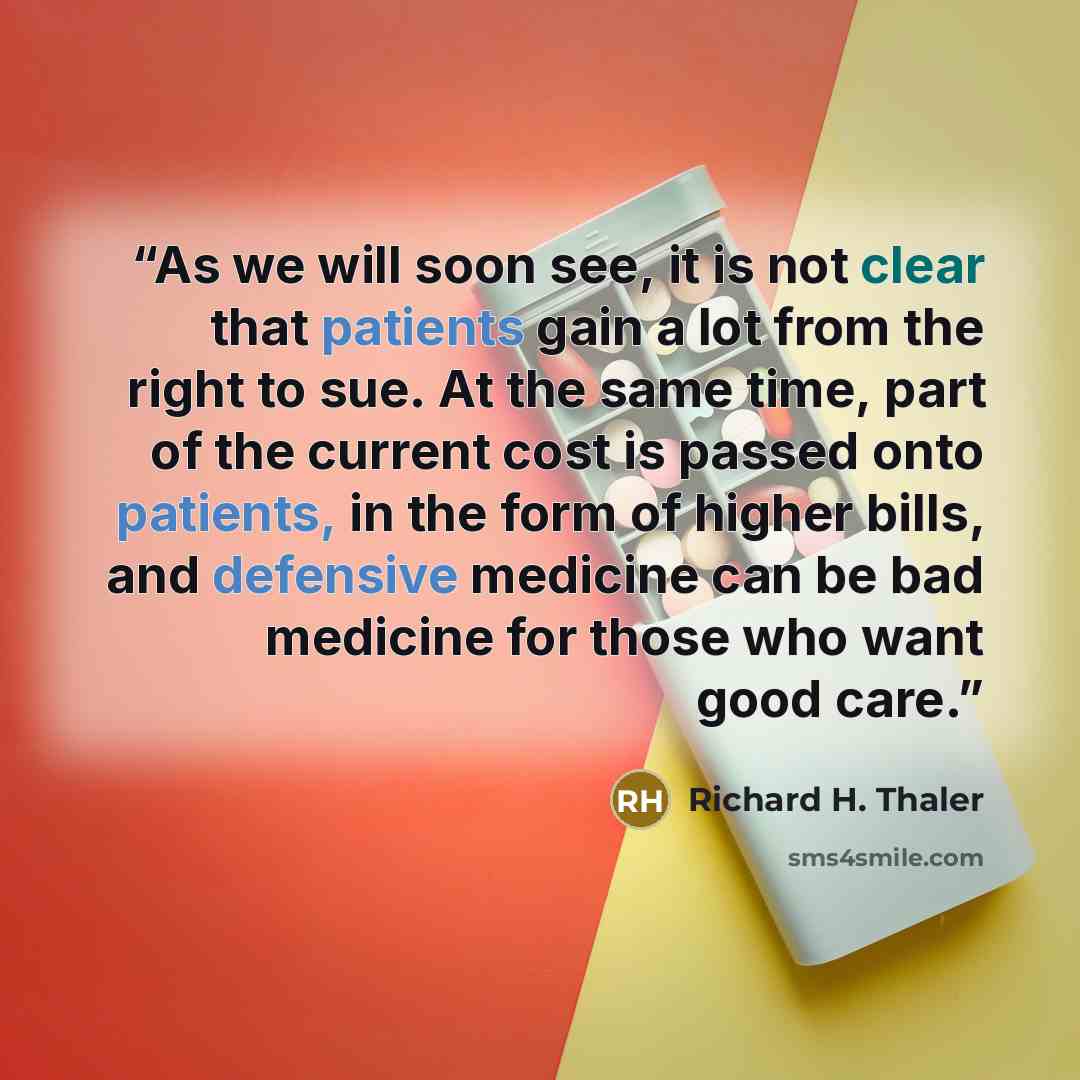 “As we will soon see, it is not clear that patients gain a lot from the right to sue. At the same time, part of the current cost is passed onto patients, in the form of higher bills, and defensive medicine can be bad medicine for those who want good care.” quote by Richard H. Thaler