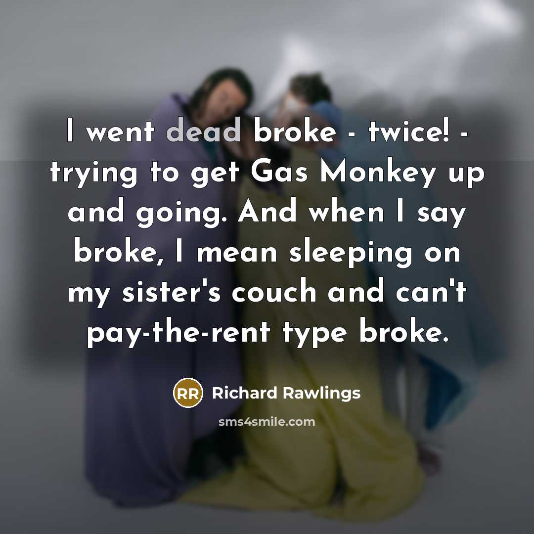 “I went dead broke - twice! - trying to get Gas Monkey up and going. And when I say broke, I mean sleeping on my sister's couch and can't pay-the-rent type broke.” quote by Richard Rawlings