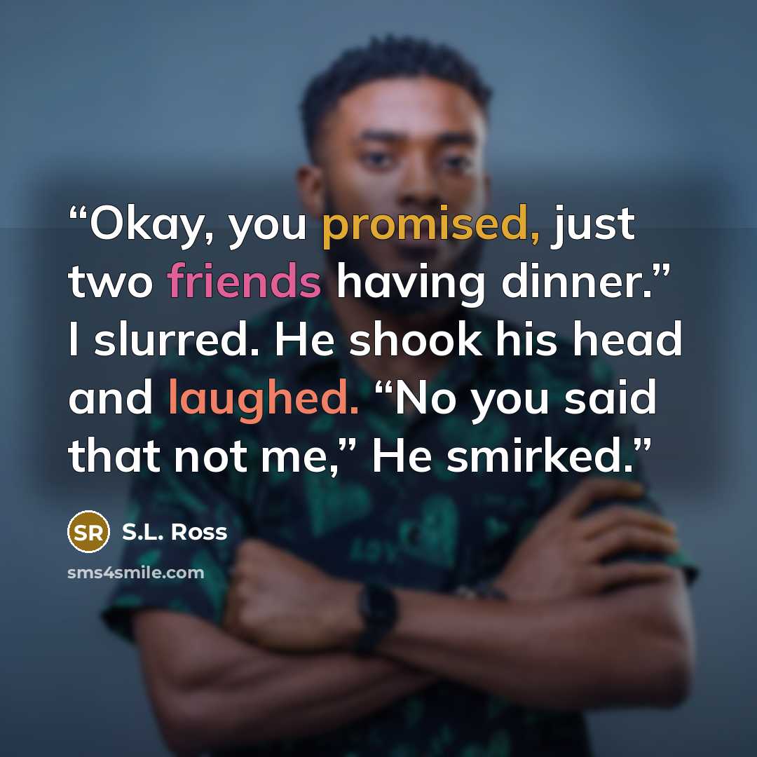 “Okay, you promised, just two friends having dinner.” I slurred. He shook his head and laughed. “No you said that not me,” He smirked.” quote by S.L. Ross