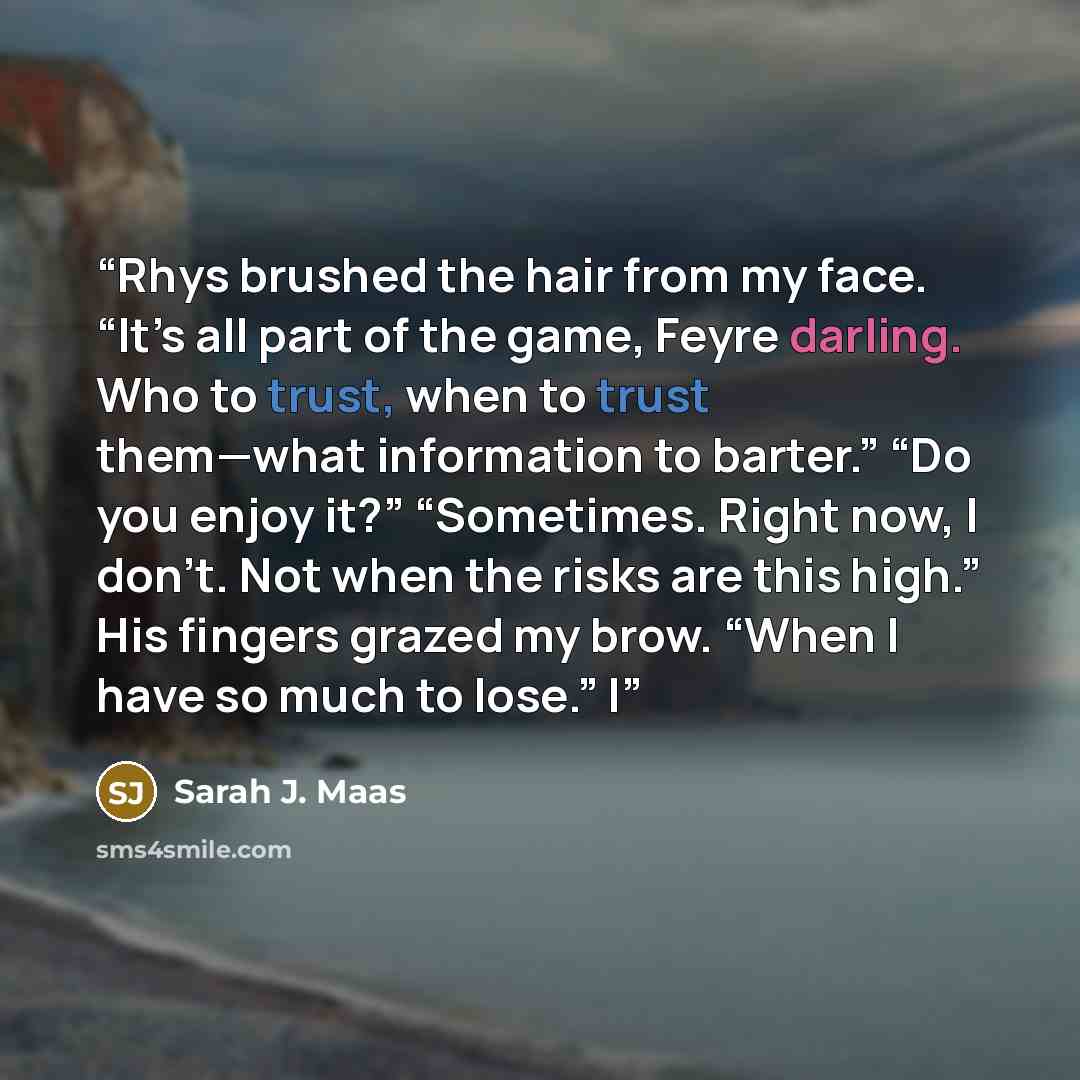“Rhys brushed the hair from my face. “It’s all part of the game, Feyre darling. Who to trust, when to trust them—what information to barter.” “Do you enjoy it?” “Sometimes. Right now, I don’t. Not when the risks are this high.” His fingers grazed my brow. “When I have so much to lose.” I” quote by Sarah J. Maas