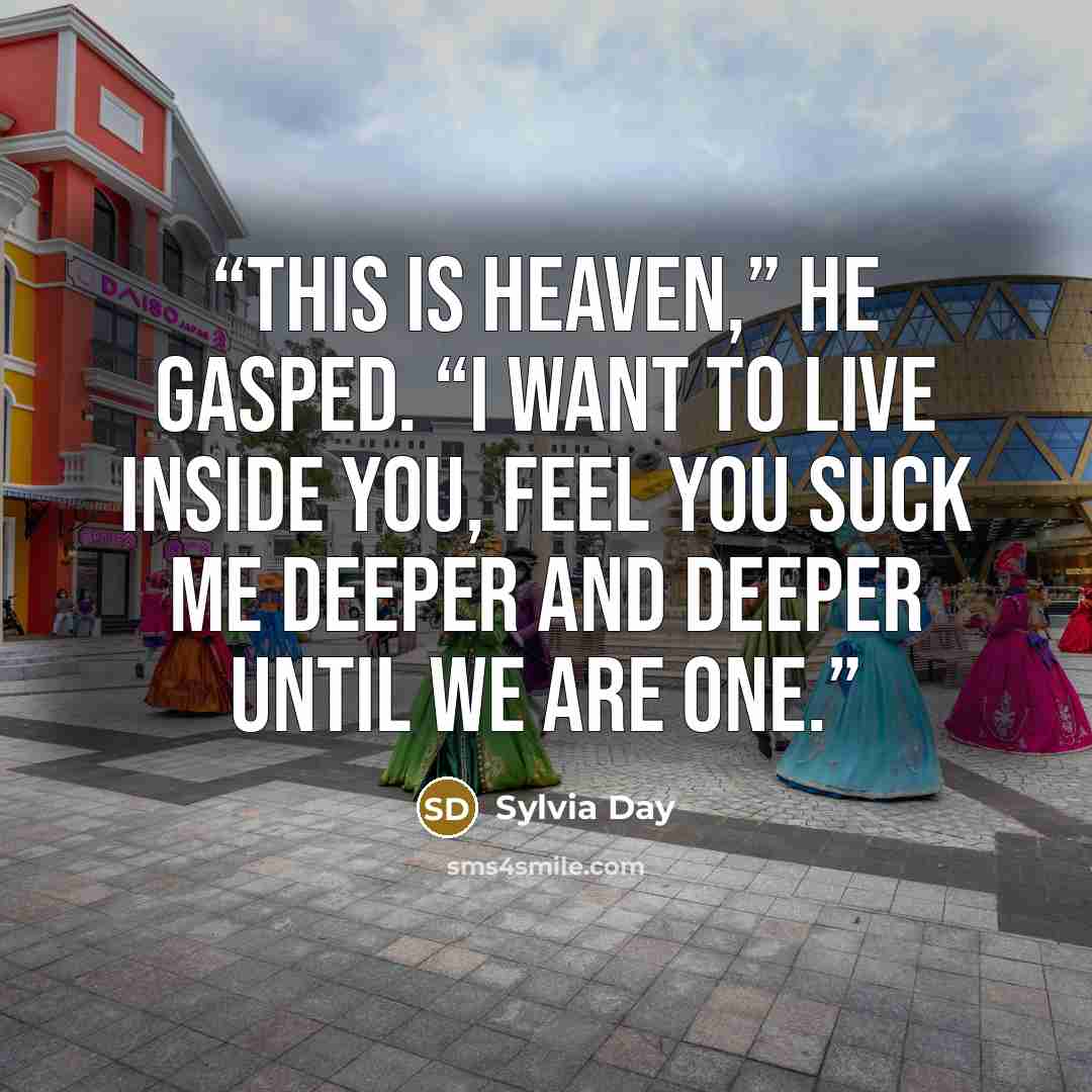“This is heaven,” he gasped. “I want to live inside you, feel you suck me deeper and deeper until we are one.” quote by Sylvia Day