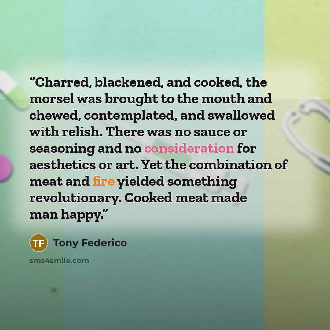 “Charred, blackened, and cooked, the morsel was brought to the mouth and chewed, contemplated, and swallowed with relish. There was no sauce or seasoning and no consideration for aesthetics or art. Yet the combination of meat and fire yielded something revolutionary. Cooked meat made man happy.” quote by Tony Federico