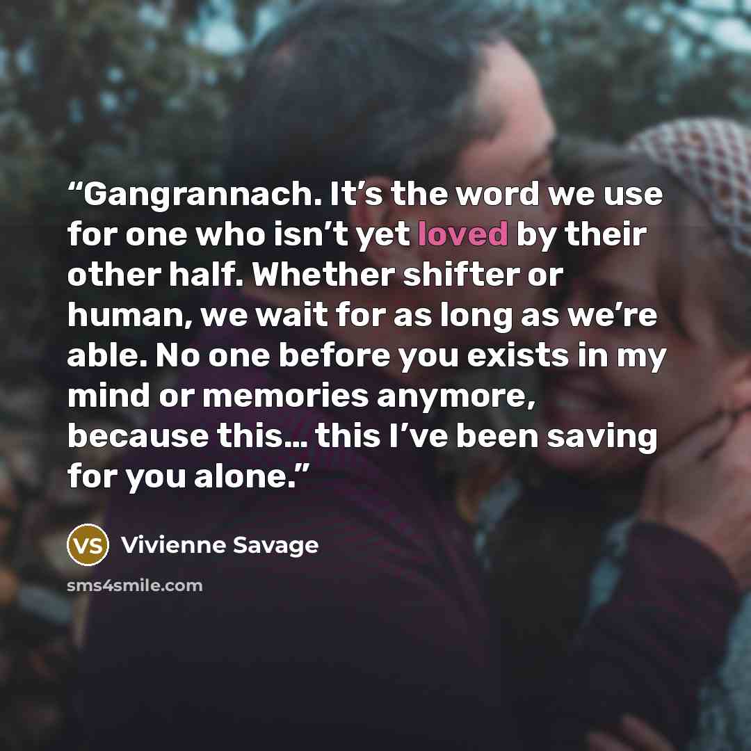 “Gangrannach. It’s the word we use for one who isn’t yet loved by their other half. Whether shifter or human, we wait for as long as we’re able. No one before you exists in my mind or memories anymore, because this… this I’ve been saving for you alone.” quote by Vivienne Savage