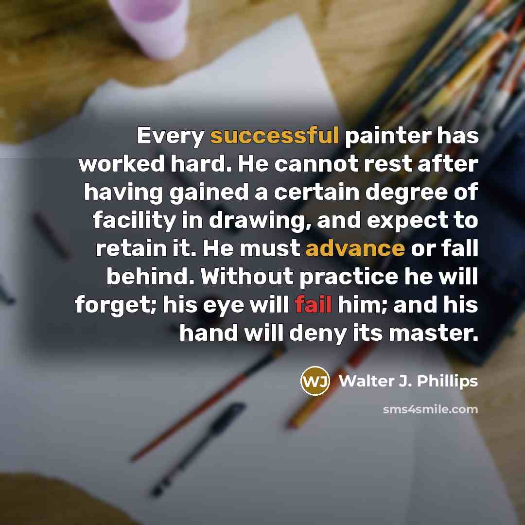 “Every successful painter has worked hard. He cannot rest after having gained a certain degree of facility in drawing, and expect to retain it. He must advance or fall behind. Without practice he will forget; his eye will fail him; and his hand will deny its master.” quote by Walter J. Phillips