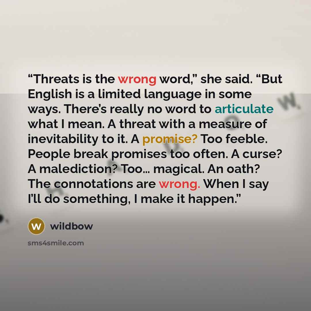 “Threats is the wrong word,” she said. “But English is a limited language in some ways. There’s really no word to articulate what I mean. A threat with a measure of inevitability to it. A promise? Too feeble. People break promises too often. A curse? A malediction? Too… magical. An oath? The…” quote by wildbow