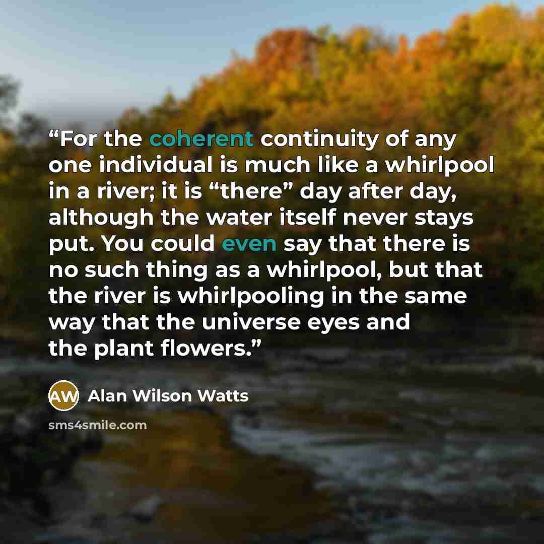 “For the coherent continuity of any one individual is much like a whirlpool in a river; it is “there” day after day, although the water itself never stays put. You could even say that there is no such thing as a whirlpool, but that the river is whirlpooling in the same way that the universe eyes…” quote by Alan Wilson Watts