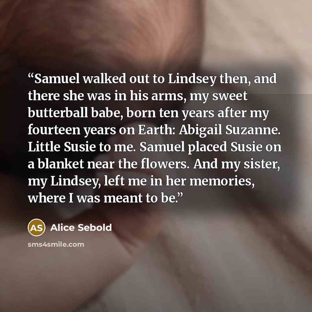 “Samuel walked out to Lindsey then, and there she was in his arms, my sweet butterball babe, born ten years after my fourteen years on Earth: Abigail Suzanne. Little Susie to me. Samuel placed Susie on a blanket near the flowers. And my sister, my Lindsey, left me in her memories, where I was meant…” quote by Alice Sebold