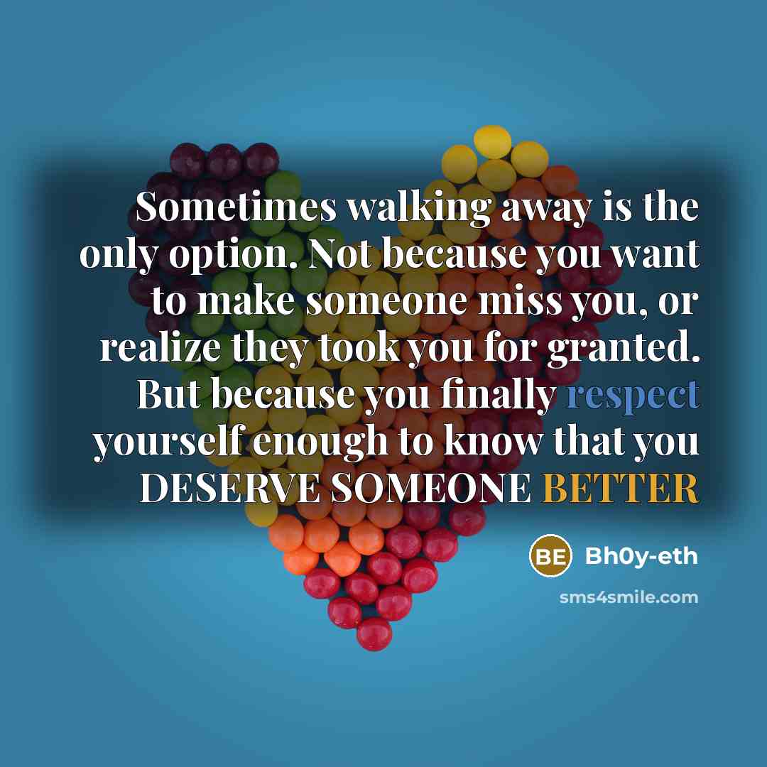 “Sometimes walking away is the only option. Not because you want to make someone miss you, or realize they took you for granted. But because you finally respect yourself enough to know that you DESERVE SOMEONE BETTER” quote by Bh0y-eth