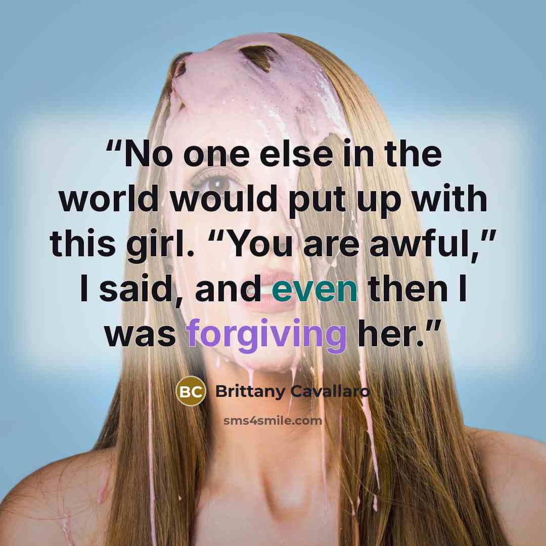 “No one else in the world would put up with this girl. “You are awful,” I said, and even then I was forgiving her.” quote by Brittany Cavallaro