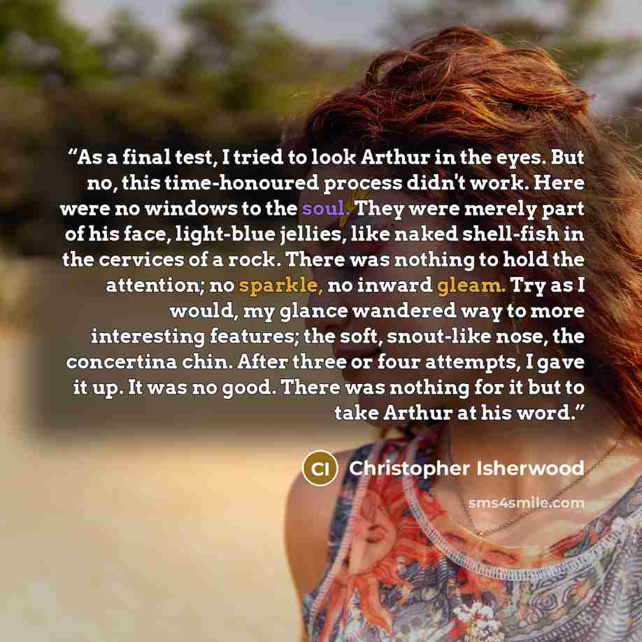 “As a final test, I tried to look Arthur in the eyes. But no, this time-honoured process didn't work. Here were no windows to the soul. They were merely part of his face, light-blue jellies, like naked shell-fish in the cervices of a rock. There was nothing to hold the attention; no sparkle, no…” quote by Christopher Isherwood