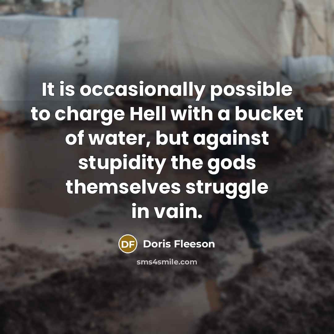 “It is occasionally possible to charge Hell with a bucket of water, but against stupidity the gods themselves struggle in vain.” quote by Doris Fleeson