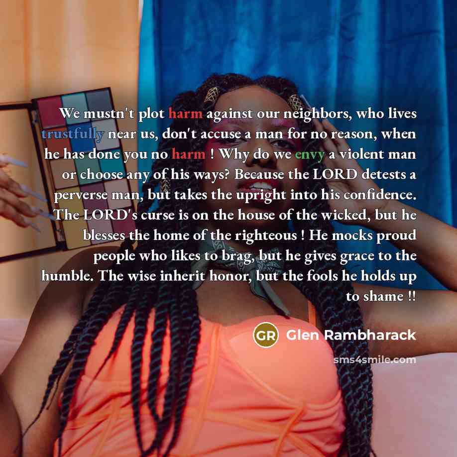 “We mustn't plot harm against our neighbors, who lives trustfully near us, don't accuse a man for no reason, when he has done you no harm ! Why do we envy a violent man or choose any of his ways? Because the LORD detests a perverse man, but takes the upright into his confidence. The LORD's curse is…” quote by Glen Rambharack