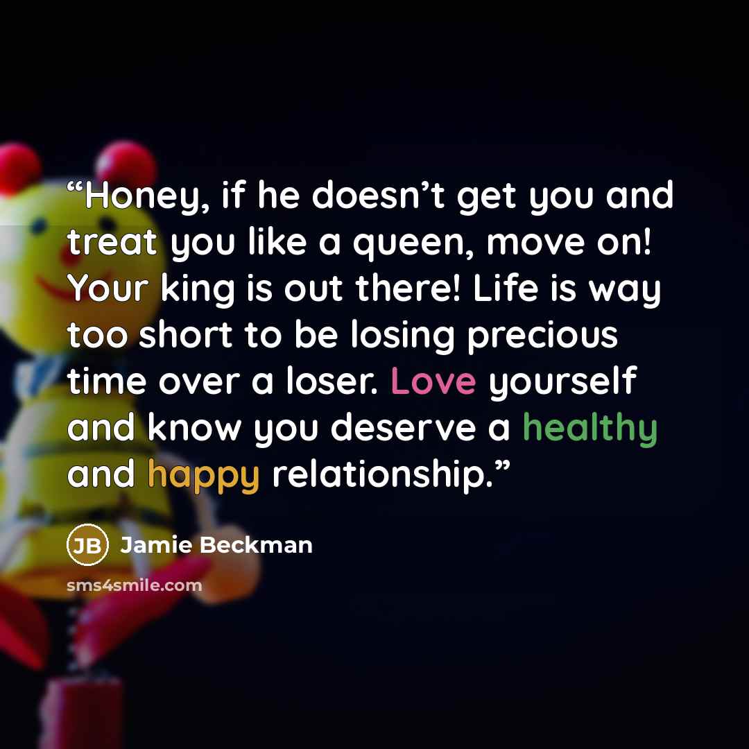 “Honey, if he doesn’t get you and treat you like a queen, move on! Your king is out there! Life is way too short to be losing precious time over a loser. Love yourself and know you deserve a healthy and happy relationship.” quote by Jamie Beckman
