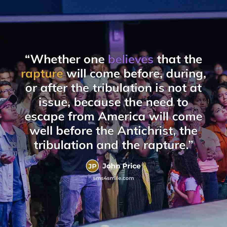 “Whether one believes that the rapture will come before, during, or after the tribulation is not at issue, because the need to escape from America will come well before the Antichrist, the tribulation and the rapture.” quote by John Price