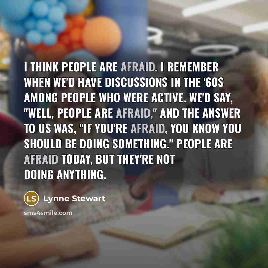 “I think people are afraid. I remember when we'd have discussions in the '60s among people who were active. We'd say, "Well, people are afraid," and the answer to us was, "If you're afraid, you know you should be doing something." People are afraid today, but they're not doing anything.” quote by Lynne Stewart