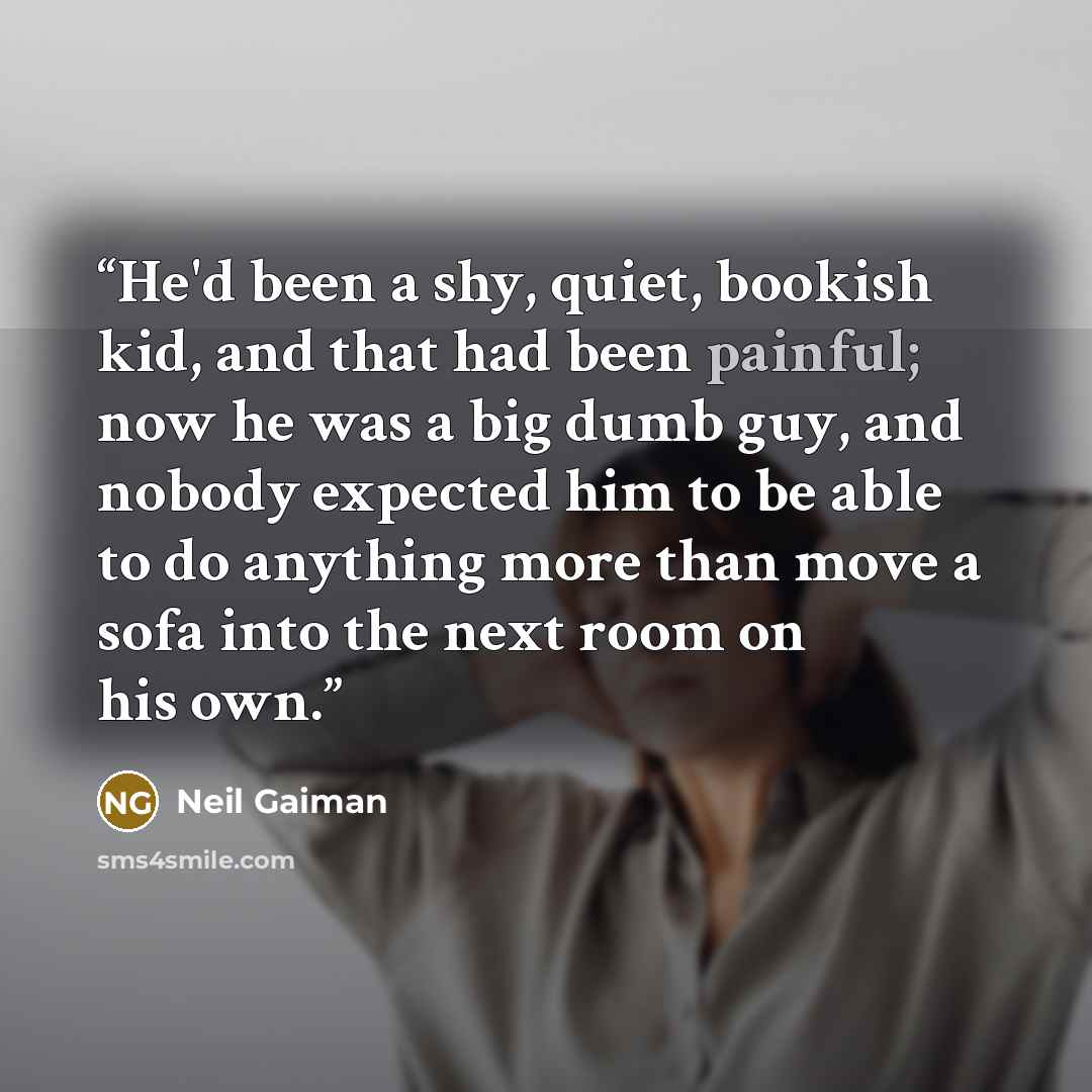 “He'd been a shy, quiet, bookish kid, and that had been painful; now he was a big dumb guy, and nobody expected him to be able to do anything more than move a sofa into the next room on his own.” quote by Neil Gaiman
