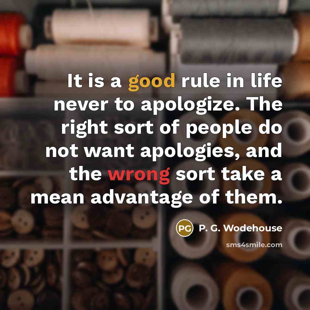 “It is a good rule in life never to apologize. The right sort of people do not want apologies, and the wrong sort take a mean advantage of them.” quote by P. G. Wodehouse