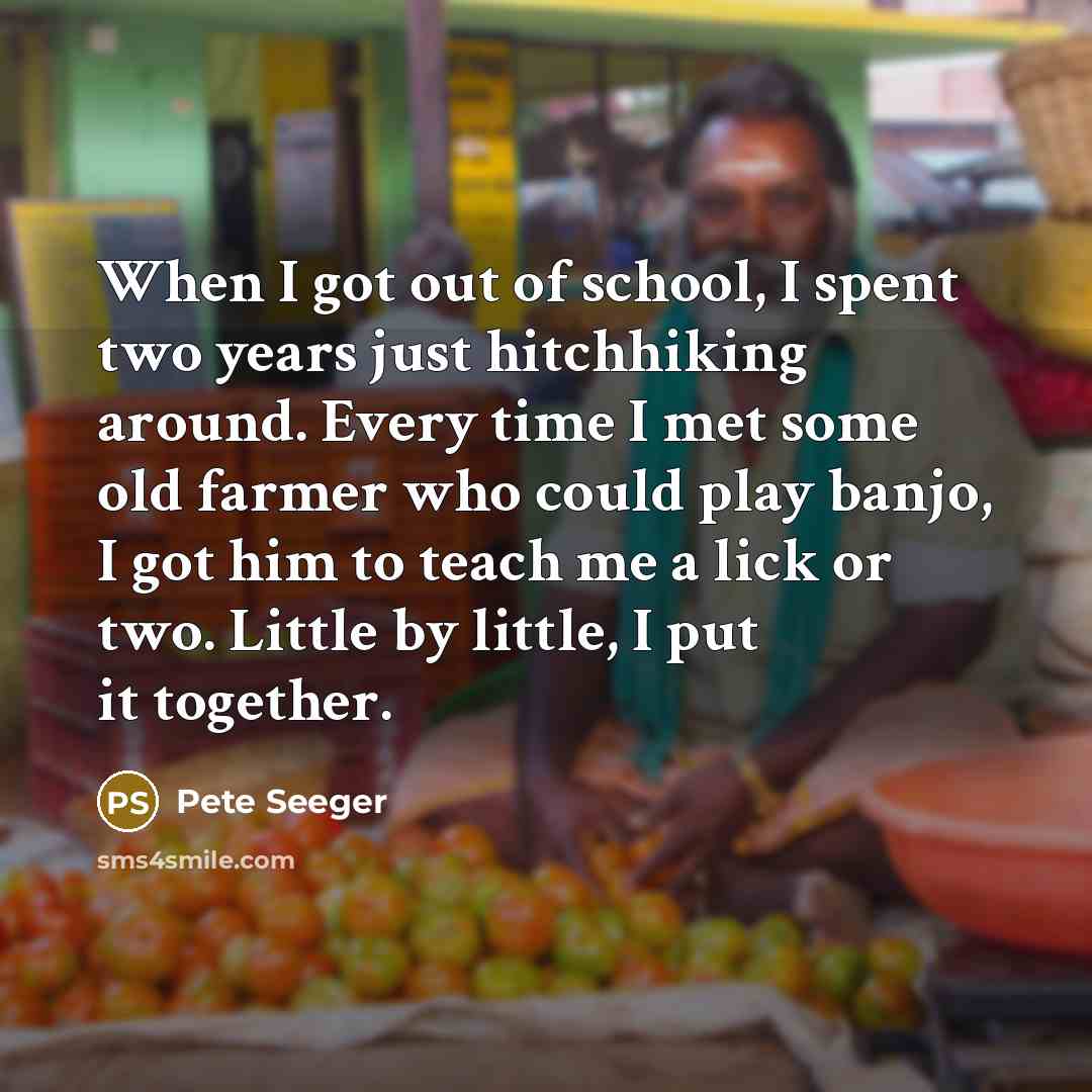 “When I got out of school, I spent two years just hitchhiking around. Every time I met some old farmer who could play banjo, I got him to teach me a lick or two. Little by little, I put it together.” quote by Pete Seeger