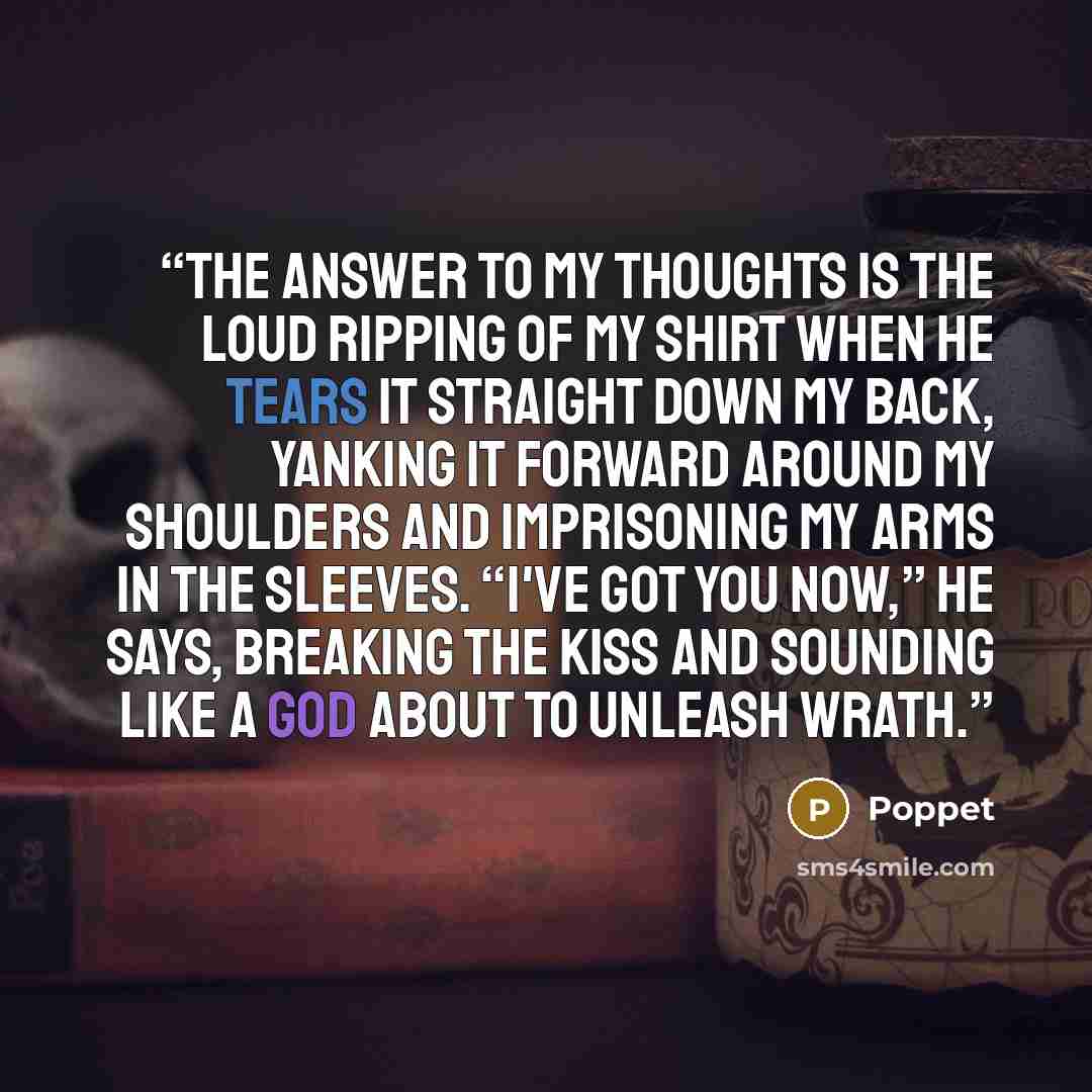 “The answer to my thoughts is the loud ripping of my shirt when he tears it straight down my back, yanking it forward around my shoulders and imprisoning my arms in the sleeves. “I've got you now,” he says, breaking the kiss and sounding like a god about to unleash wrath.” quote by Poppet