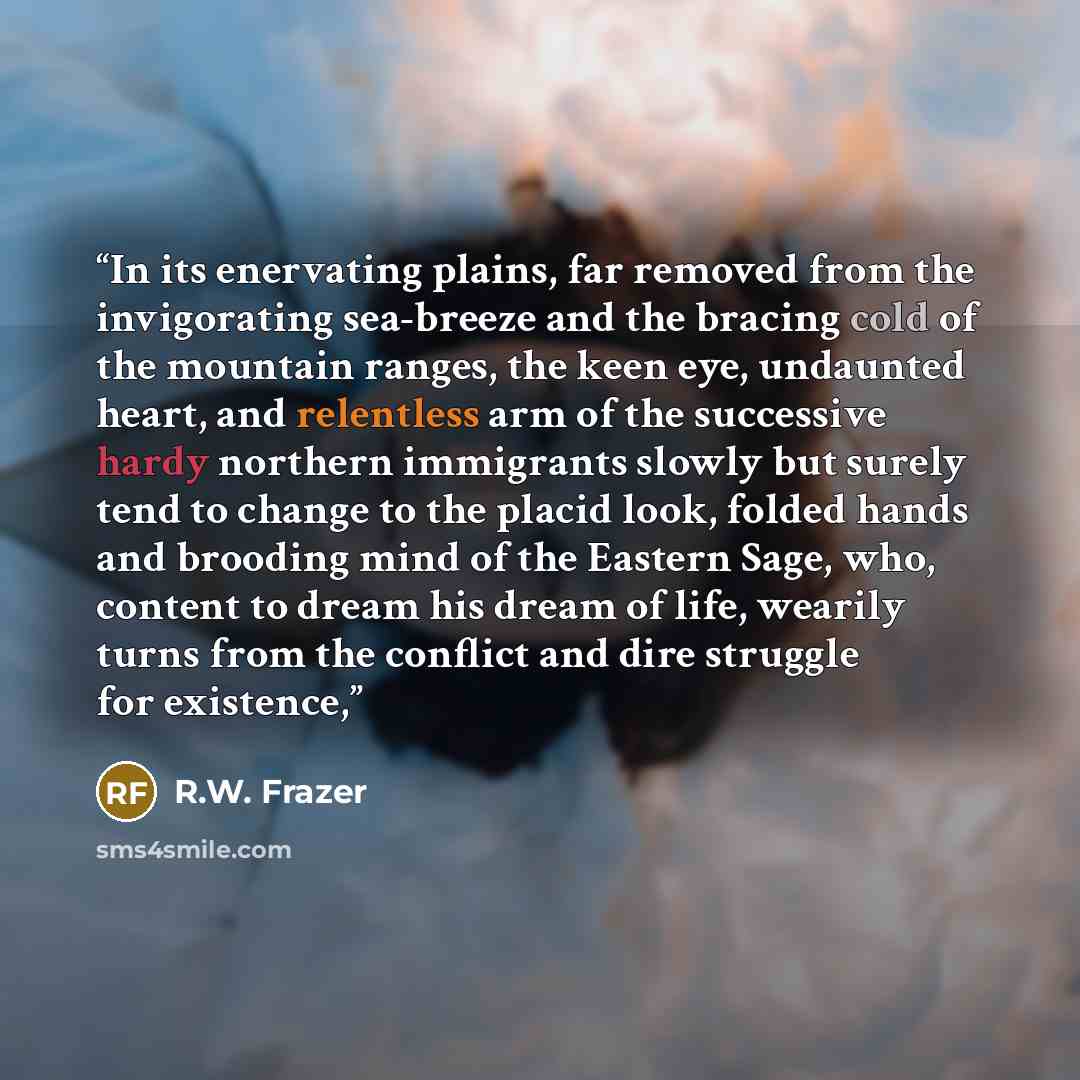 “In its enervating plains, far removed from the invigorating sea-breeze and the bracing cold of the mountain ranges, the keen eye, undaunted heart, and relentless arm of the successive hardy northern immigrants slowly but surely tend to change to the placid look, folded hands and brooding mind of…” quote by R.W. Frazer