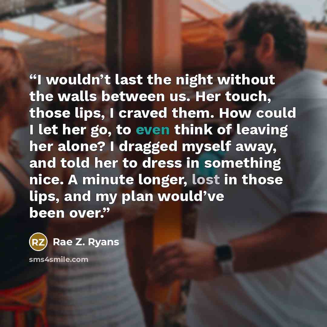 “I wouldn’t last the night without the walls between us. Her touch, those lips, I craved them. How could I let her go, to even think of leaving her alone? I dragged myself away, and told her to dress in something nice. A minute longer, lost in those lips, and my plan would’ve been over.” quote by Rae Z. Ryans