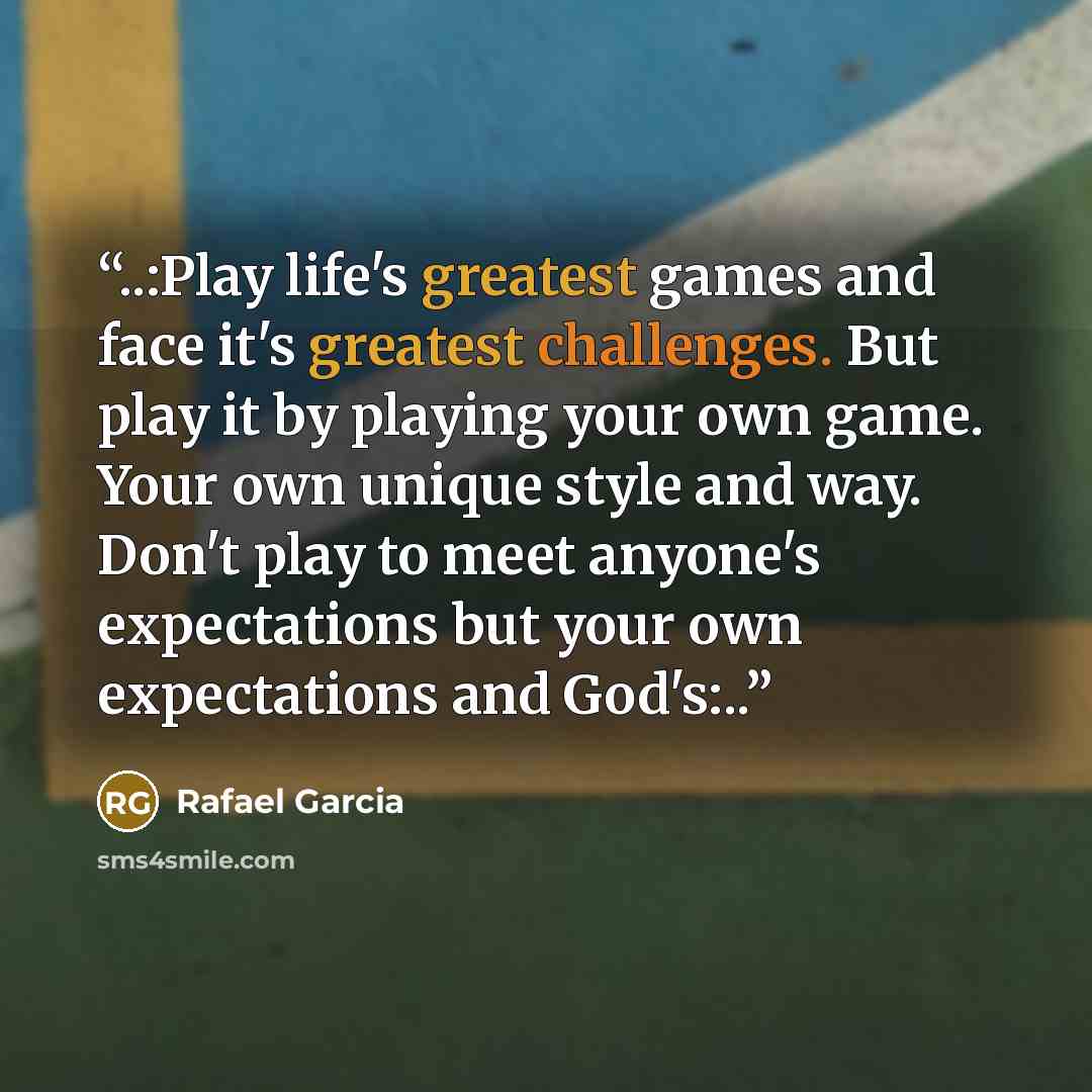 “..:Play life's greatest games and face it's greatest challenges. But play it by playing your own game. Your own unique style and way. Don't play to meet anyone's expectations but your own expectations and God's:..” quote by Rafael Garcia
