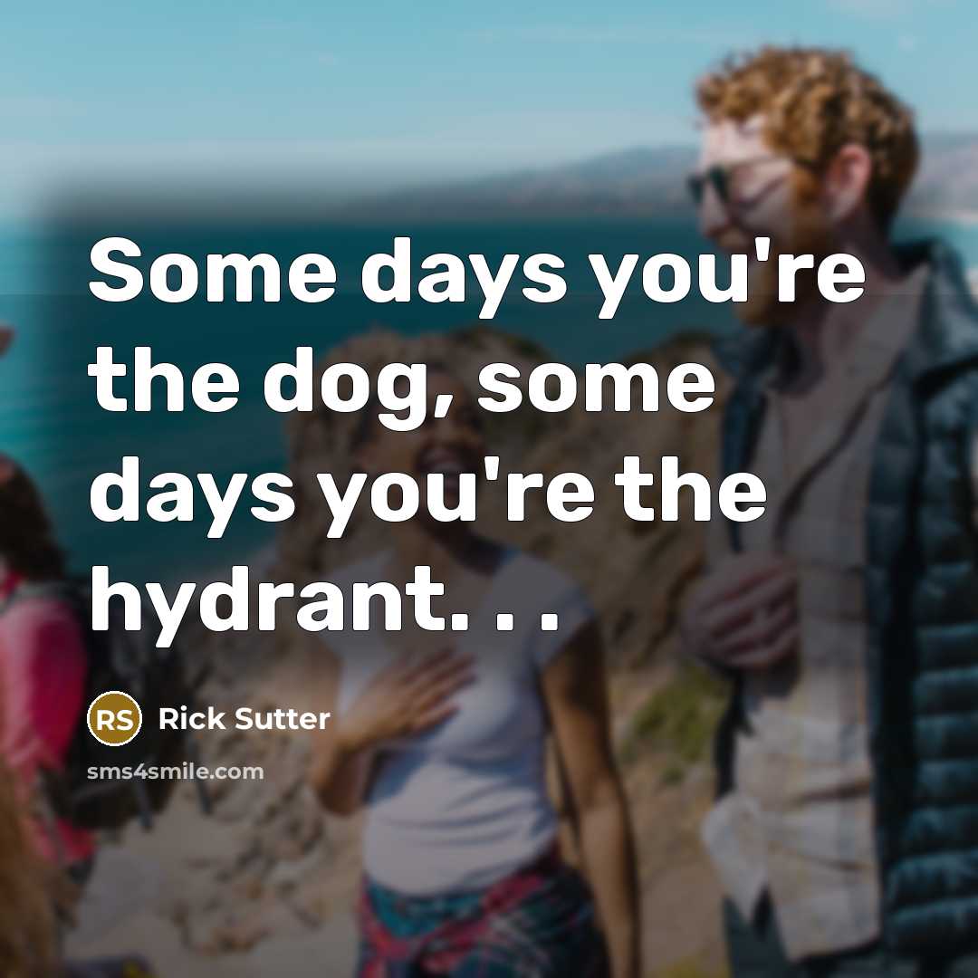 “Some days you're the dog, some days you're the hydrant. . .” quote by Rick Sutter