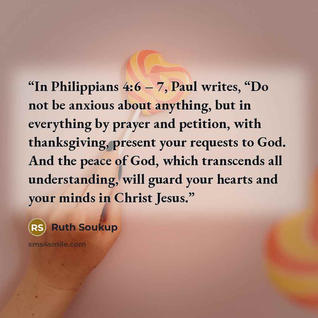 “In Philippians 4:6 – 7, Paul writes, “Do not be anxious about anything, but in everything by prayer and petition, with thanksgiving, present your requests to God. And the peace of God, which transcends all understanding, will guard your hearts and your minds in Christ Jesus.” quote by Ruth Soukup