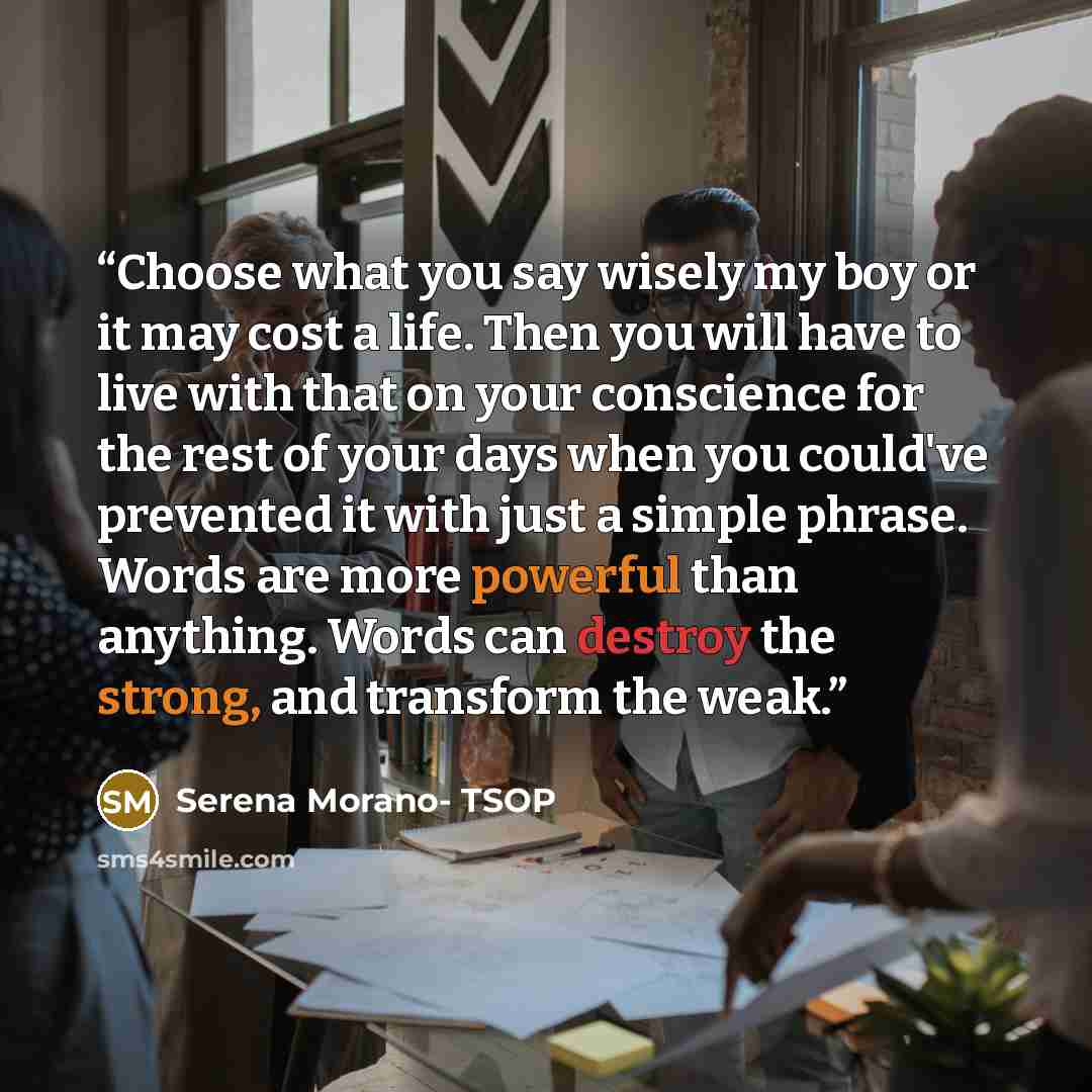 “Choose what you say wisely my boy or it may cost a life. Then you will have to live with that on your conscience for the rest of your days when you could've prevented it with just a simple phrase. Words are more powerful than anything. Words can destroy the strong, and transform the weak.” quote by Serena Morano- TSOP