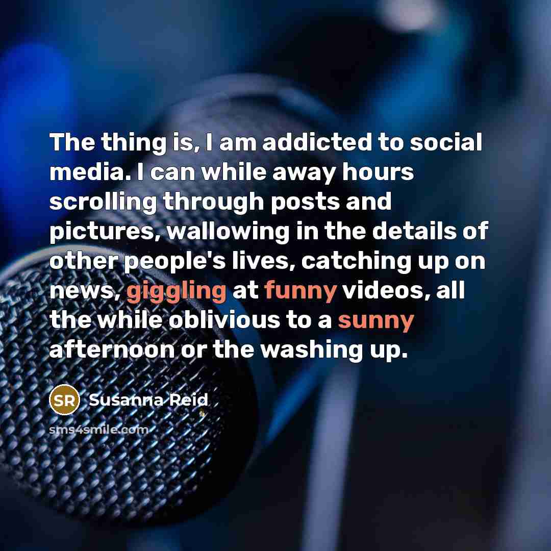 “The thing is, I am addicted to social media. I can while away hours scrolling through posts and pictures, wallowing in the details of other people's lives, catching up on news, giggling at funny videos, all the while oblivious to a sunny afternoon or the washing up.” quote by Susanna Reid