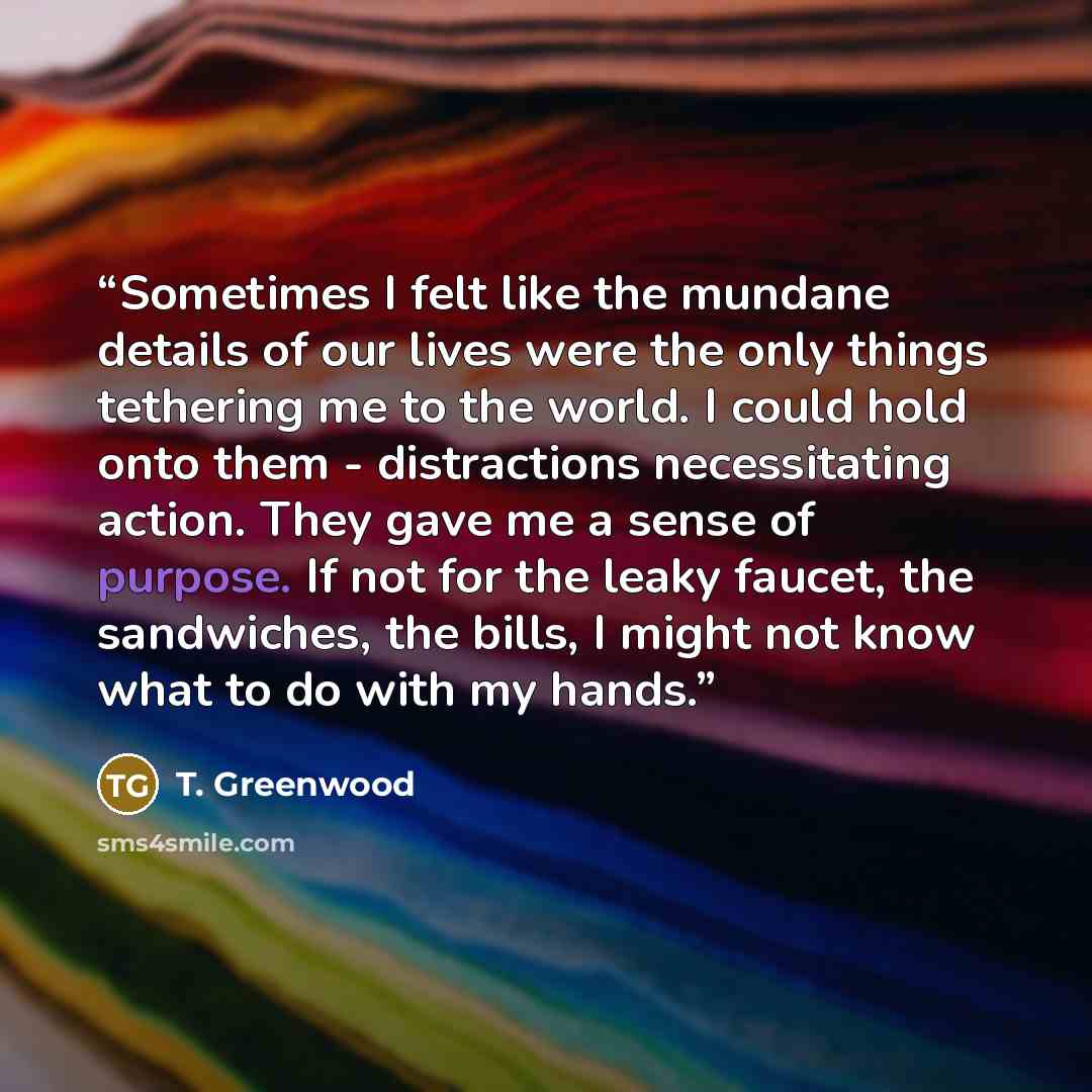 “Sometimes I felt like the mundane details of our lives were the only things tethering me to the world. I could hold onto them - distractions necessitating action. They gave me a sense of purpose. If not for the leaky faucet, the sandwiches, the bills, I might not know what to do with my hands.” quote by T. Greenwood