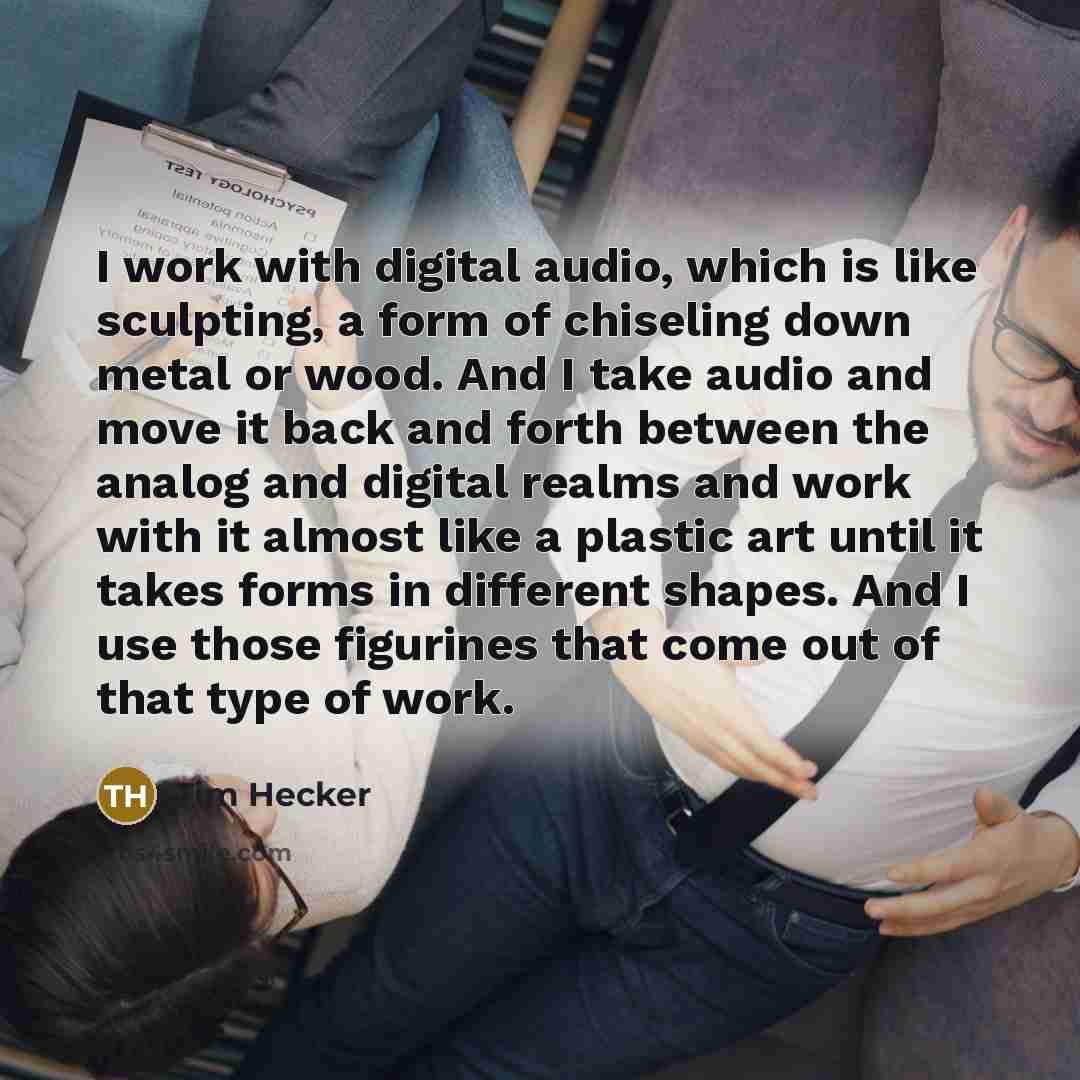 “I work with digital audio, which is like sculpting, a form of chiseling down metal or wood. And I take audio and move it back and forth between the analog and digital realms and work with it almost like a plastic art until it takes forms in different shapes. And I use those figurines that come out…” quote by Tim Hecker
