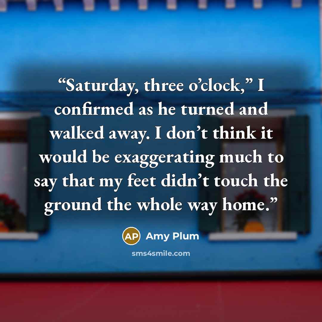 “Saturday, three o’clock,” I confirmed as he turned and walked away. I don’t think it would be exaggerating much to say that my feet didn’t touch the ground the whole way home.” quote by Amy Plum