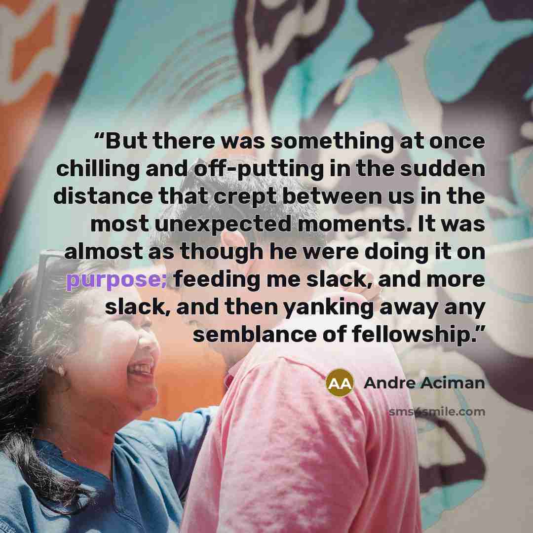 “But there was something at once chilling and off-putting in the sudden distance that crept between us in the most unexpected moments. It was almost as though he were doing it on purpose; feeding me slack, and more slack, and then yanking away any semblance of fellowship.” quote by André Aciman