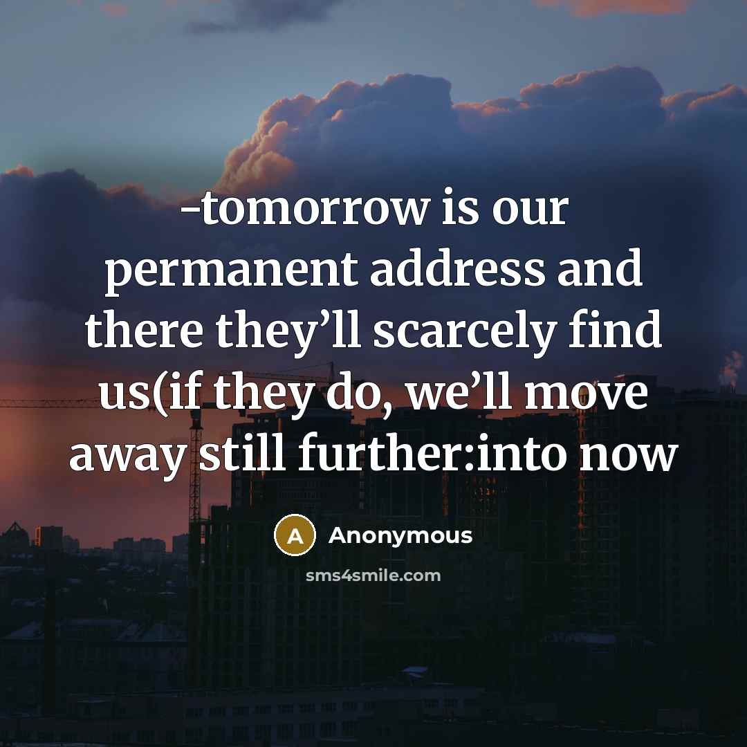 “-tomorrow is our permanent address and there they’ll scarcely find us(if they do, we’ll move away still further:into now” quote by Anonymous