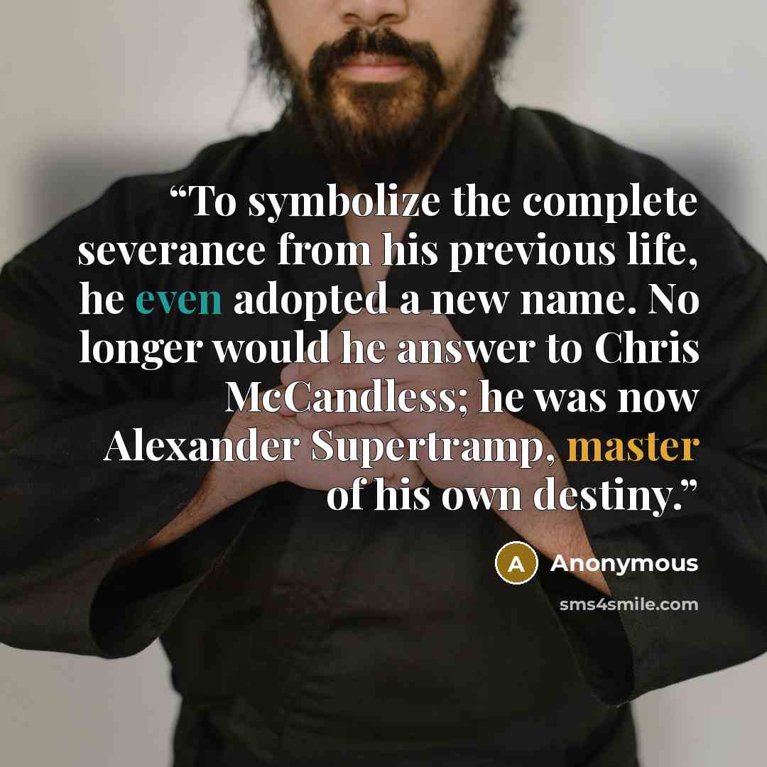 “To symbolize the complete severance from his previous life, he even adopted a new name. No longer would he answer to Chris McCandless; he was now Alexander Supertramp, master of his own destiny.” quote by Anonymous