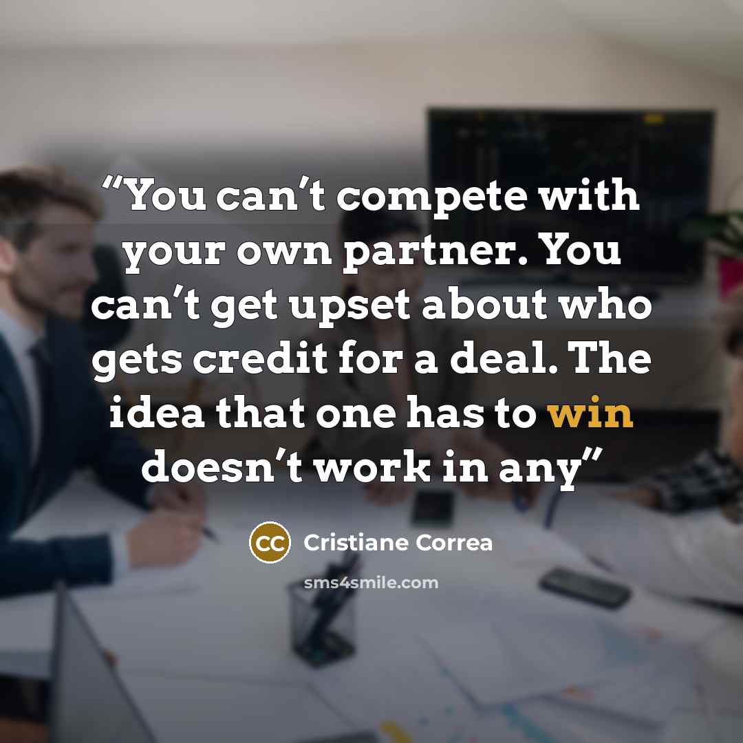 “You can’t compete with your own partner. You can’t get upset about who gets credit for a deal. The idea that one has to win doesn’t work in any” quote by Cristiane Correa