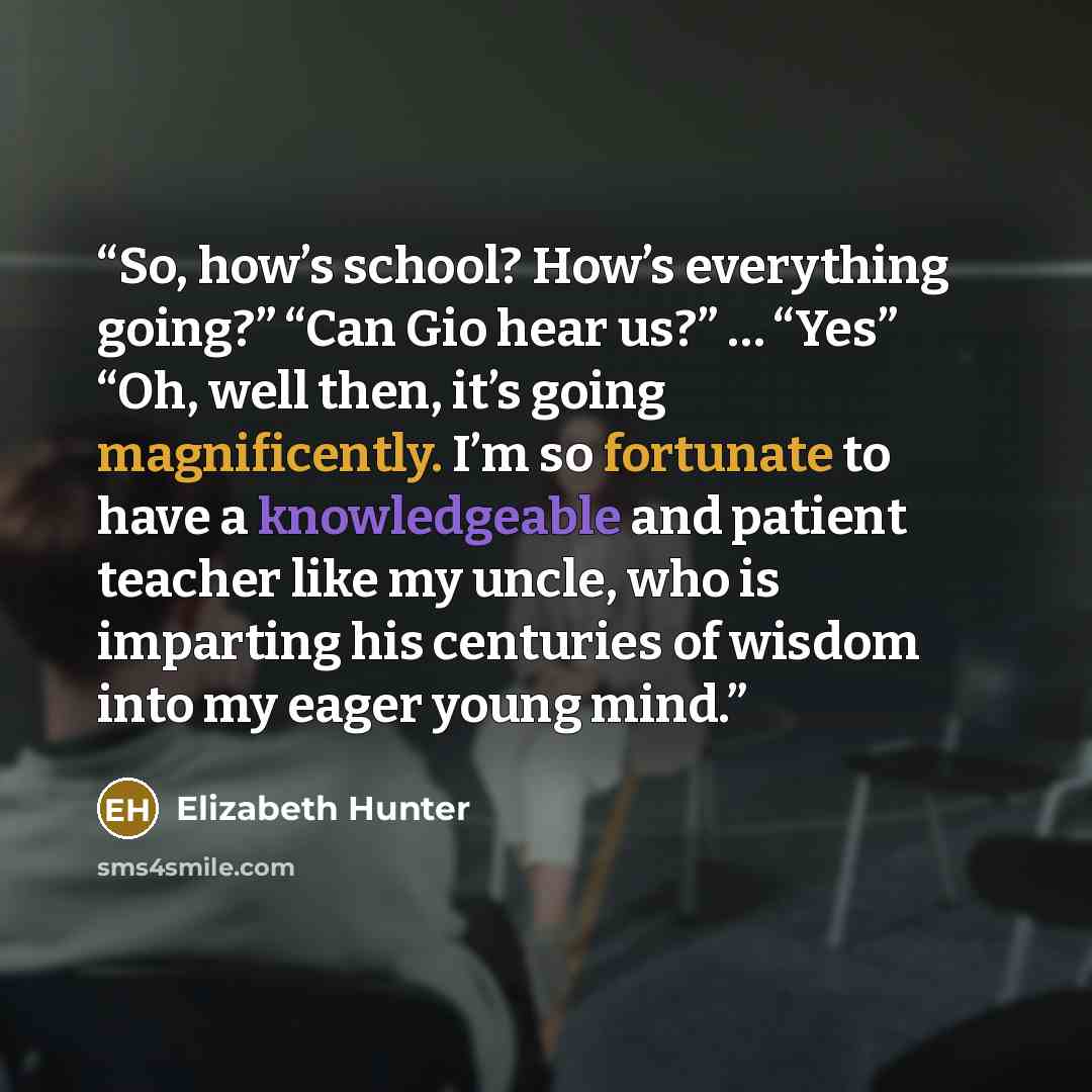 “So, how’s school? How’s everything going?” “Can Gio hear us?” … “Yes” “Oh, well then, it’s going magnificently. I’m so fortunate to have a knowledgeable and patient teacher like my uncle, who is imparting his centuries of wisdom into my eager young mind.” quote by Elizabeth Hunter
